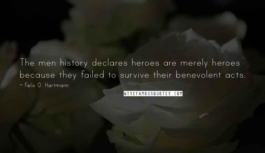 Felix O. Hartmann Quotes: The men history declares heroes are merely heroes because they failed to survive their benevolent acts.