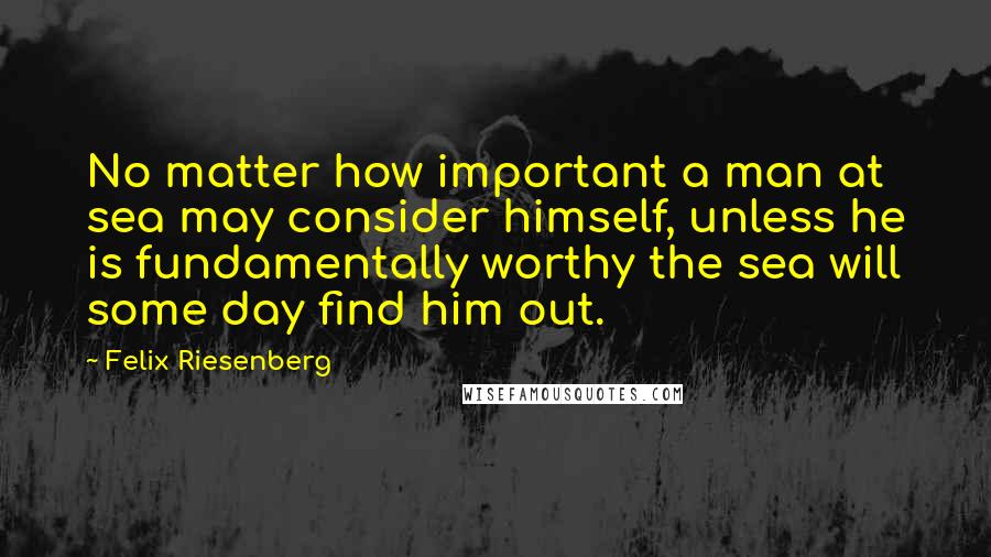 Felix Riesenberg Quotes: No matter how important a man at sea may consider himself, unless he is fundamentally worthy the sea will some day find him out.