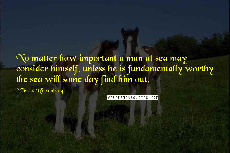 Felix Riesenberg Quotes: No matter how important a man at sea may consider himself, unless he is fundamentally worthy the sea will some day find him out.