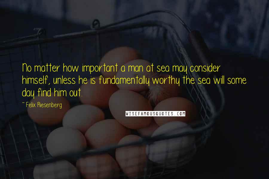 Felix Riesenberg Quotes: No matter how important a man at sea may consider himself, unless he is fundamentally worthy the sea will some day find him out.