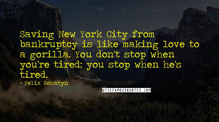 Felix Rohatyn Quotes: Saving New York City from bankruptcy is like making love to a gorilla. You don't stop when you're tired; you stop when he's tired.