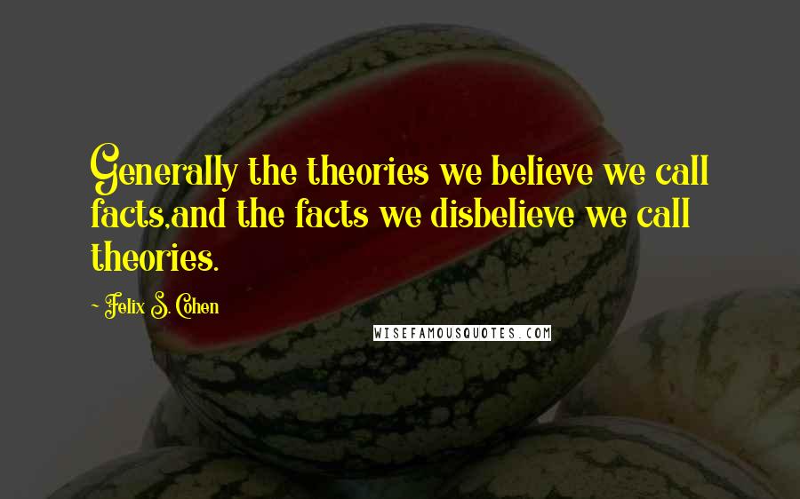 Felix S. Cohen Quotes: Generally the theories we believe we call facts,and the facts we disbelieve we call theories.