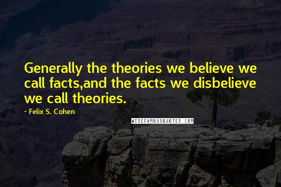 Felix S. Cohen Quotes: Generally the theories we believe we call facts,and the facts we disbelieve we call theories.