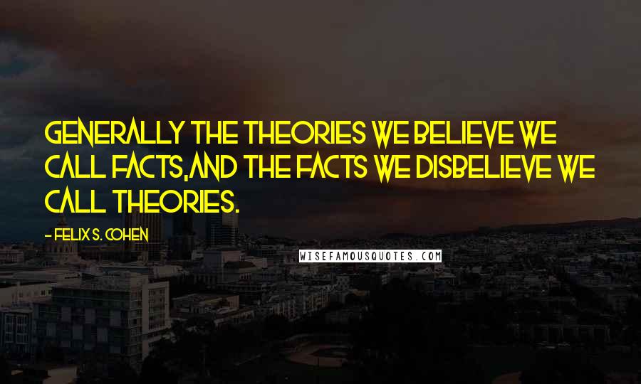 Felix S. Cohen Quotes: Generally the theories we believe we call facts,and the facts we disbelieve we call theories.