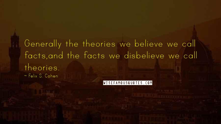 Felix S. Cohen Quotes: Generally the theories we believe we call facts,and the facts we disbelieve we call theories.