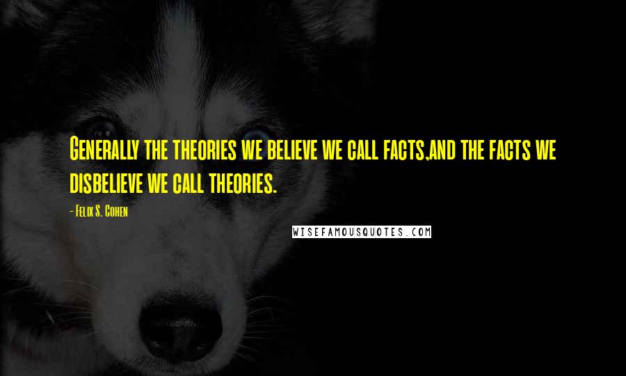 Felix S. Cohen Quotes: Generally the theories we believe we call facts,and the facts we disbelieve we call theories.