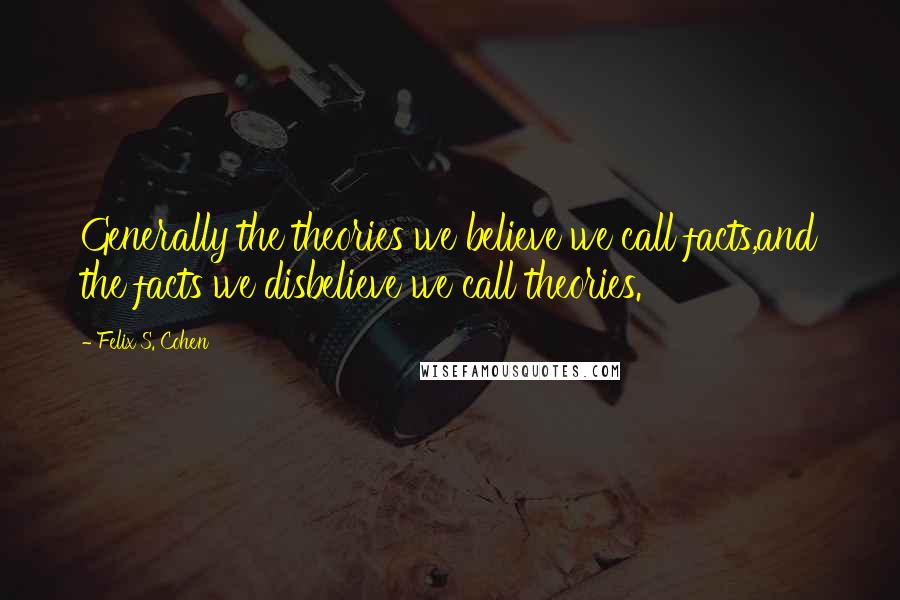 Felix S. Cohen Quotes: Generally the theories we believe we call facts,and the facts we disbelieve we call theories.