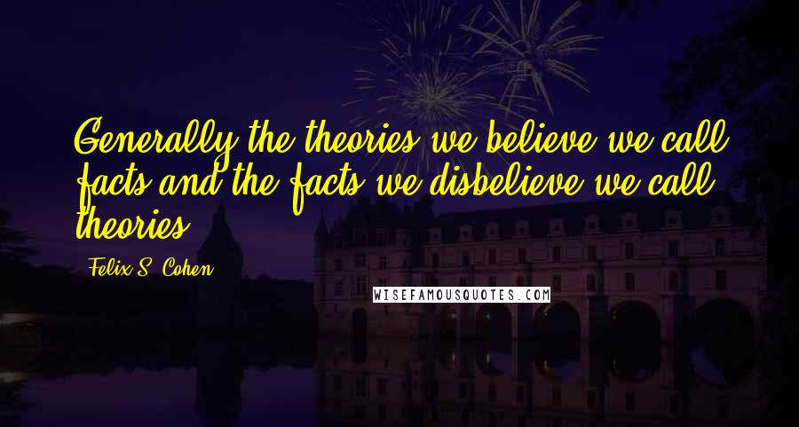 Felix S. Cohen Quotes: Generally the theories we believe we call facts,and the facts we disbelieve we call theories.