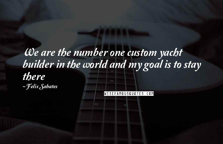 Felix Sabates Quotes: We are the number one custom yacht builder in the world and my goal is to stay there