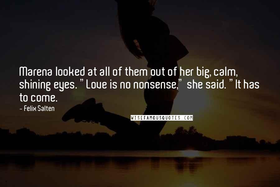 Felix Salten Quotes: Marena looked at all of them out of her big, calm, shining eyes. "Love is no nonsense," she said. "It has to come.