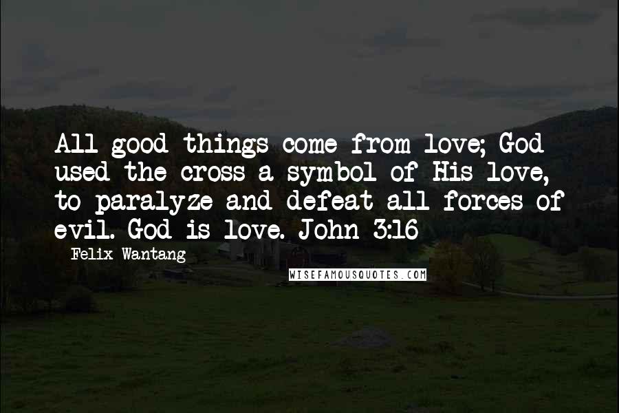 Felix Wantang Quotes: All good things come from love; God used the cross a symbol of His love, to paralyze and defeat all forces of evil. God is love. John 3:16