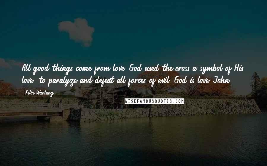 Felix Wantang Quotes: All good things come from love; God used the cross a symbol of His love, to paralyze and defeat all forces of evil. God is love. John 3:16