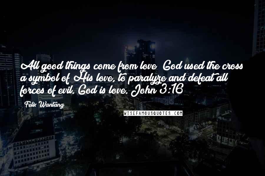 Felix Wantang Quotes: All good things come from love; God used the cross a symbol of His love, to paralyze and defeat all forces of evil. God is love. John 3:16