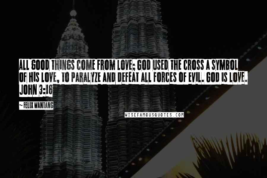 Felix Wantang Quotes: All good things come from love; God used the cross a symbol of His love, to paralyze and defeat all forces of evil. God is love. John 3:16