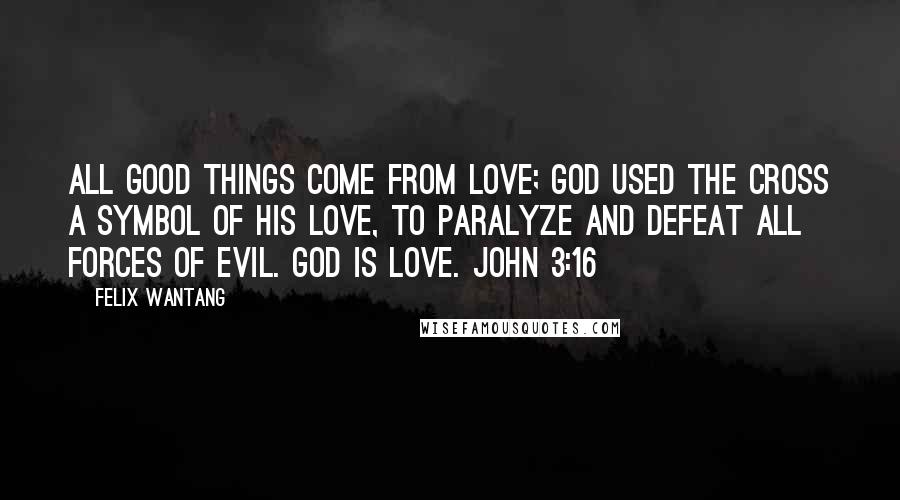 Felix Wantang Quotes: All good things come from love; God used the cross a symbol of His love, to paralyze and defeat all forces of evil. God is love. John 3:16