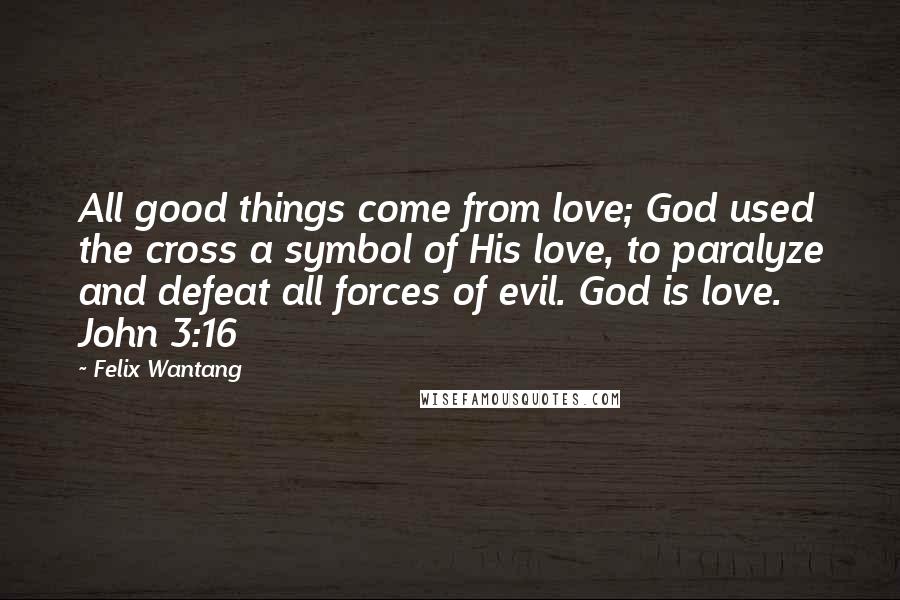 Felix Wantang Quotes: All good things come from love; God used the cross a symbol of His love, to paralyze and defeat all forces of evil. God is love. John 3:16