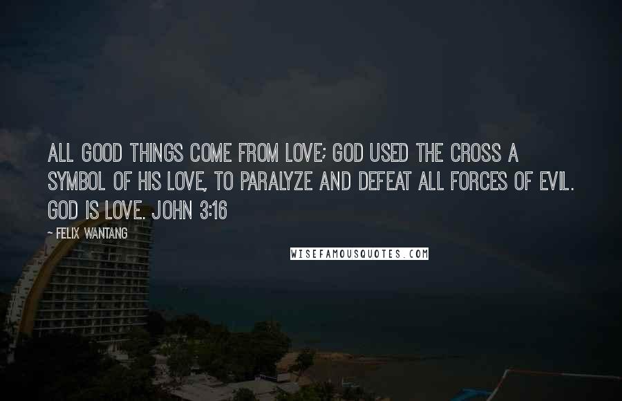 Felix Wantang Quotes: All good things come from love; God used the cross a symbol of His love, to paralyze and defeat all forces of evil. God is love. John 3:16