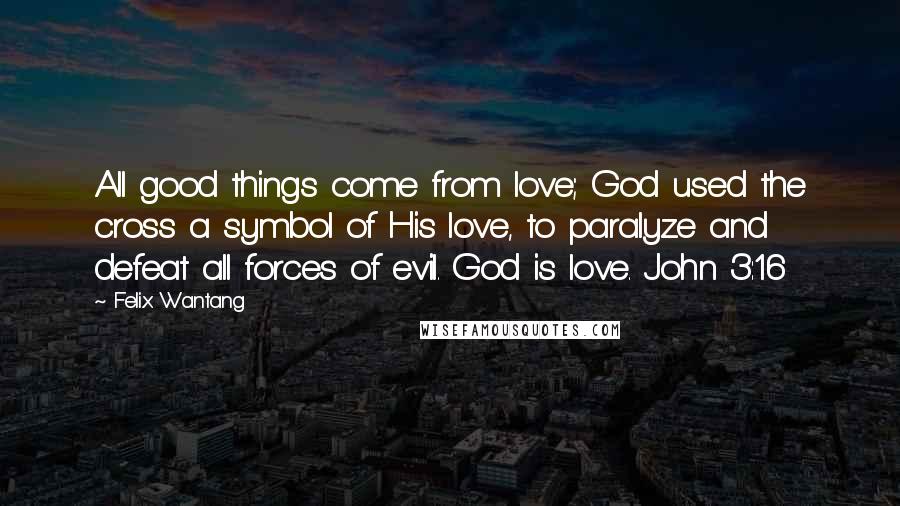 Felix Wantang Quotes: All good things come from love; God used the cross a symbol of His love, to paralyze and defeat all forces of evil. God is love. John 3:16