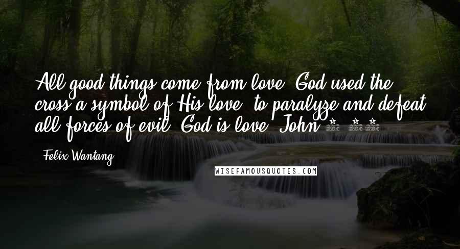 Felix Wantang Quotes: All good things come from love; God used the cross a symbol of His love, to paralyze and defeat all forces of evil. God is love. John 3:16