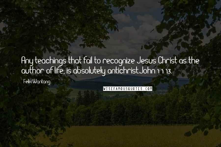 Felix Wantang Quotes: Any teachings that fail to recognize Jesus Christ as the author of life, is absolutely antichrist.John 1:1-13.