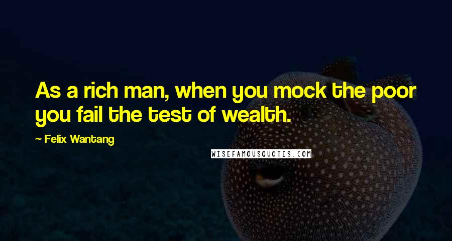 Felix Wantang Quotes: As a rich man, when you mock the poor you fail the test of wealth.