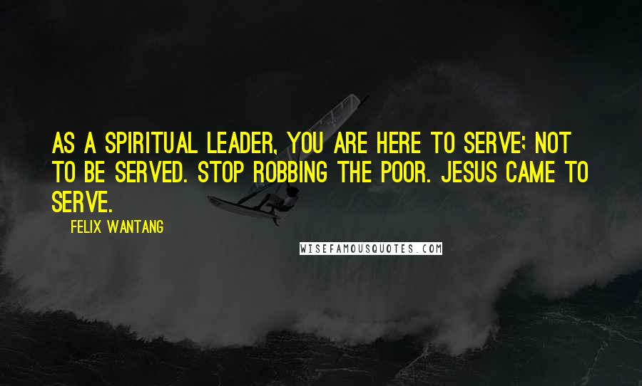 Felix Wantang Quotes: As a spiritual leader, you are here to serve; not to be served. Stop robbing the poor. Jesus came to serve.