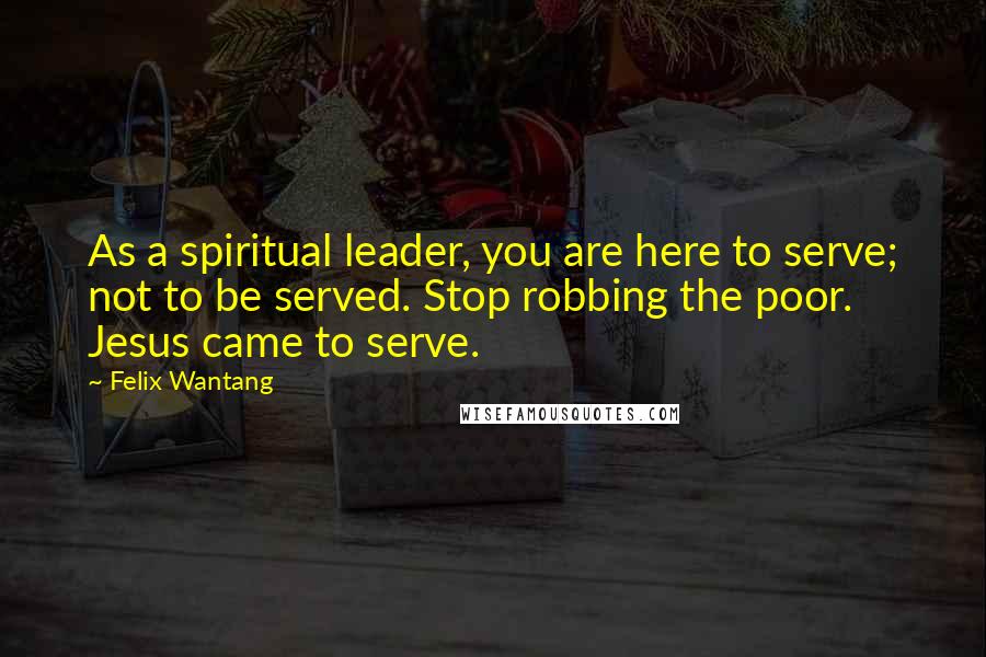 Felix Wantang Quotes: As a spiritual leader, you are here to serve; not to be served. Stop robbing the poor. Jesus came to serve.