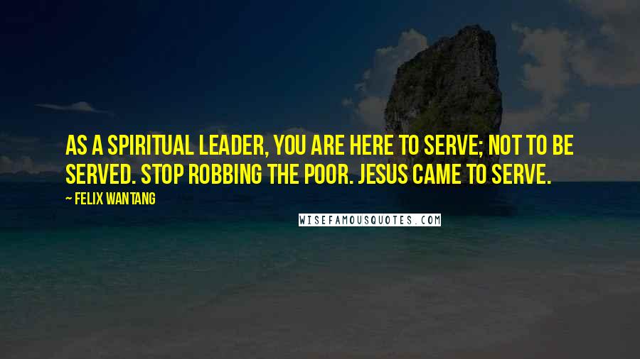 Felix Wantang Quotes: As a spiritual leader, you are here to serve; not to be served. Stop robbing the poor. Jesus came to serve.