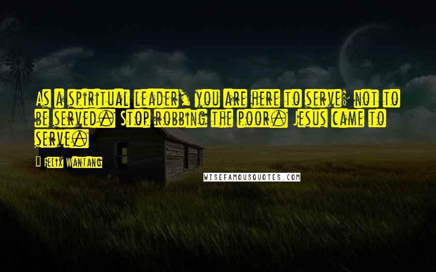 Felix Wantang Quotes: As a spiritual leader, you are here to serve; not to be served. Stop robbing the poor. Jesus came to serve.