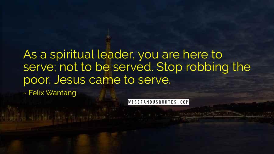 Felix Wantang Quotes: As a spiritual leader, you are here to serve; not to be served. Stop robbing the poor. Jesus came to serve.