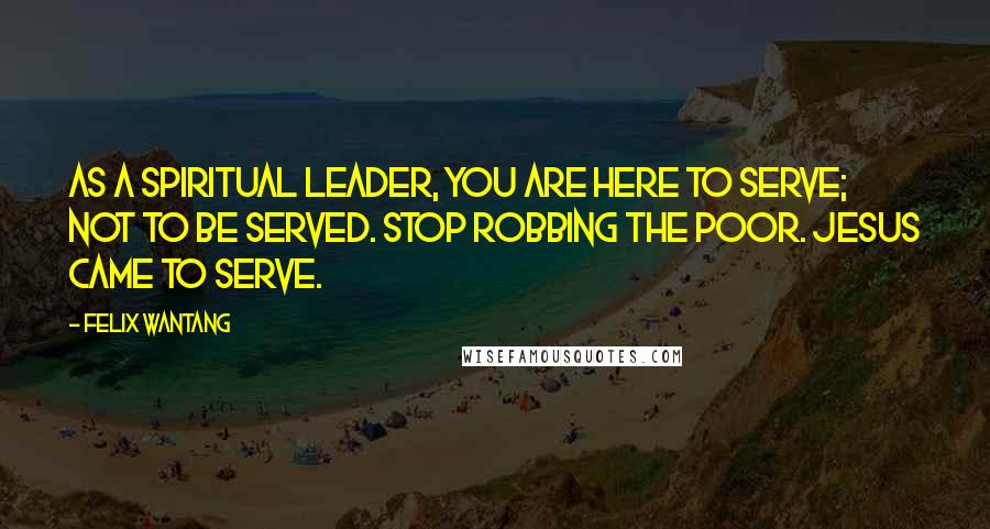 Felix Wantang Quotes: As a spiritual leader, you are here to serve; not to be served. Stop robbing the poor. Jesus came to serve.