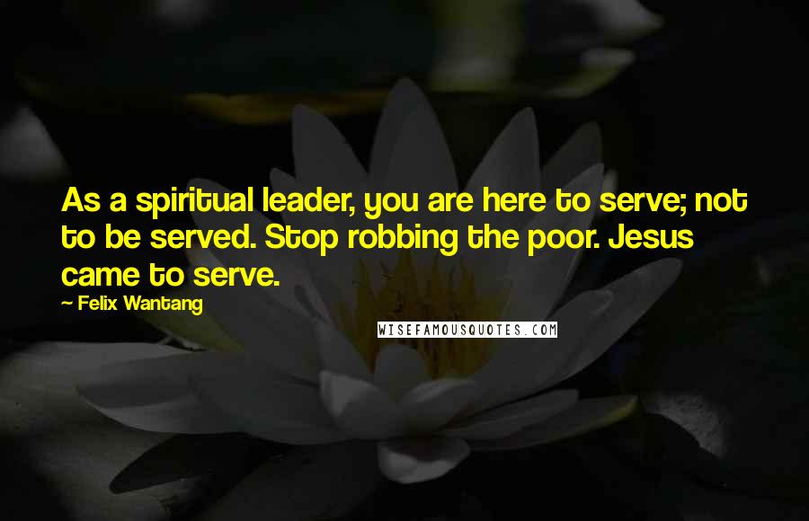 Felix Wantang Quotes: As a spiritual leader, you are here to serve; not to be served. Stop robbing the poor. Jesus came to serve.