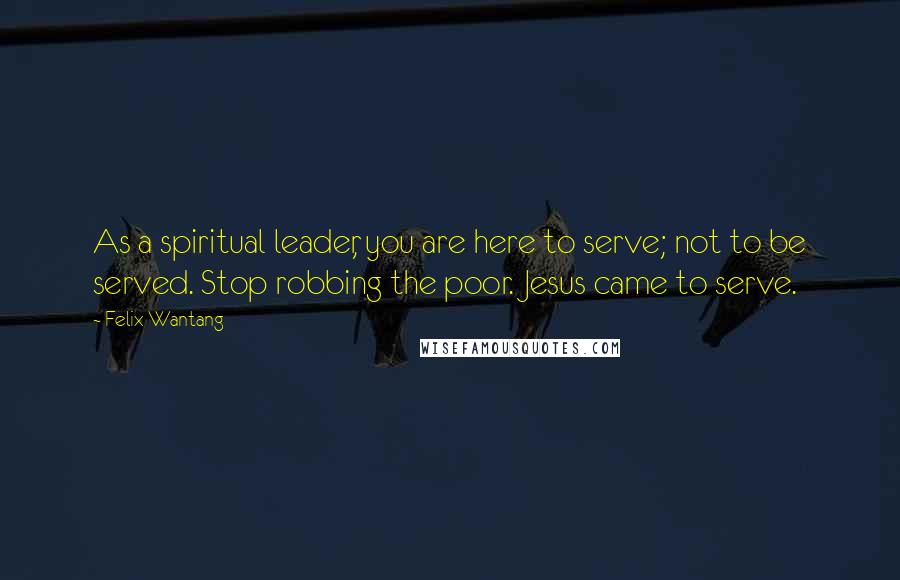 Felix Wantang Quotes: As a spiritual leader, you are here to serve; not to be served. Stop robbing the poor. Jesus came to serve.