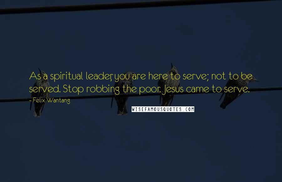 Felix Wantang Quotes: As a spiritual leader, you are here to serve; not to be served. Stop robbing the poor. Jesus came to serve.