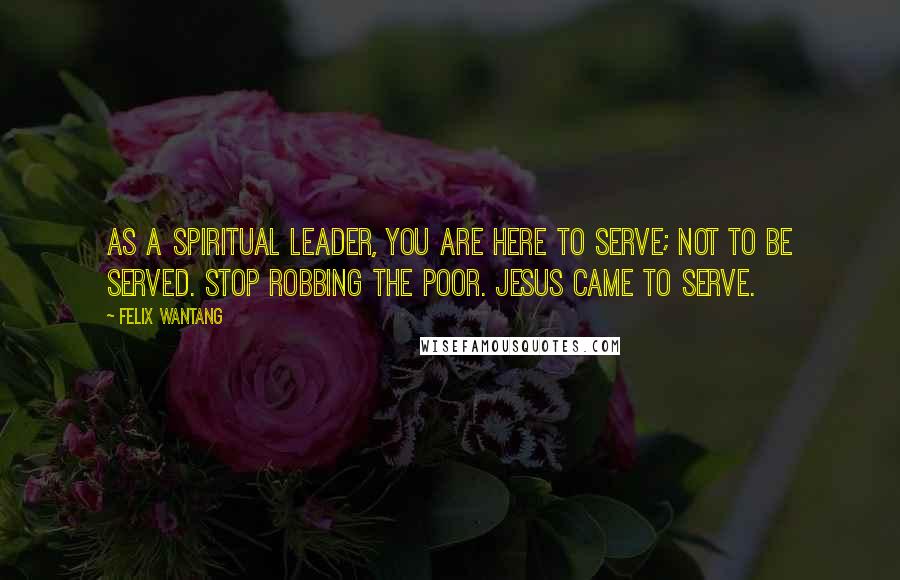 Felix Wantang Quotes: As a spiritual leader, you are here to serve; not to be served. Stop robbing the poor. Jesus came to serve.