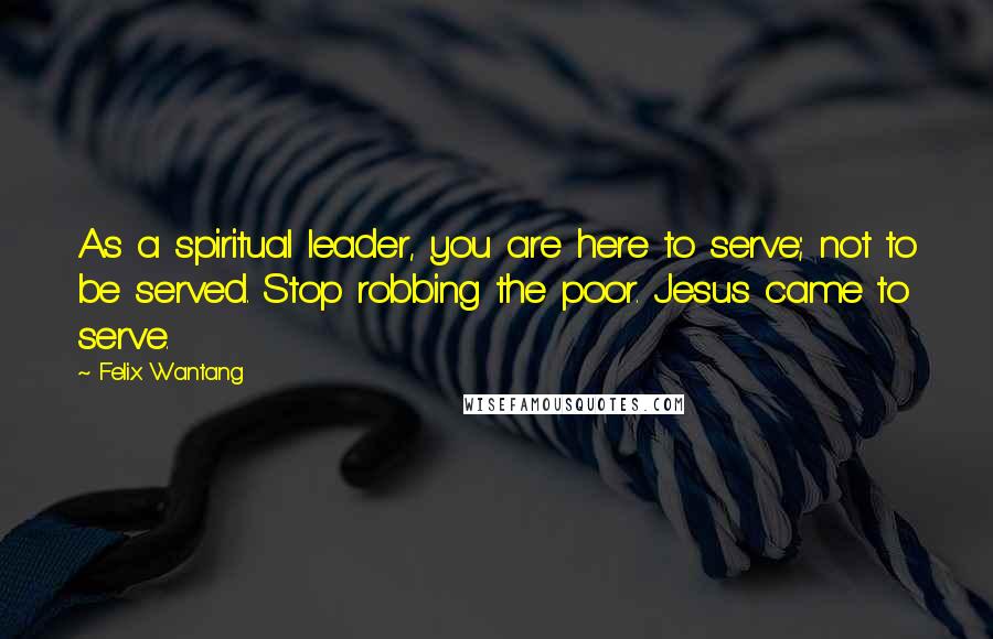 Felix Wantang Quotes: As a spiritual leader, you are here to serve; not to be served. Stop robbing the poor. Jesus came to serve.