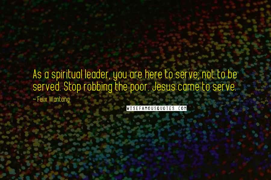 Felix Wantang Quotes: As a spiritual leader, you are here to serve; not to be served. Stop robbing the poor. Jesus came to serve.