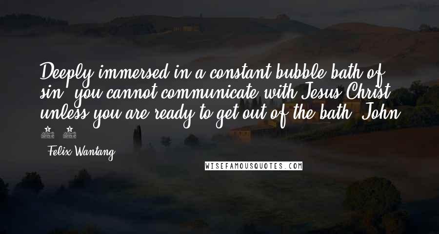 Felix Wantang Quotes: Deeply immersed in a constant bubble bath of sin, you cannot communicate with Jesus Christ unless you are ready to get out of the bath. John 1:9