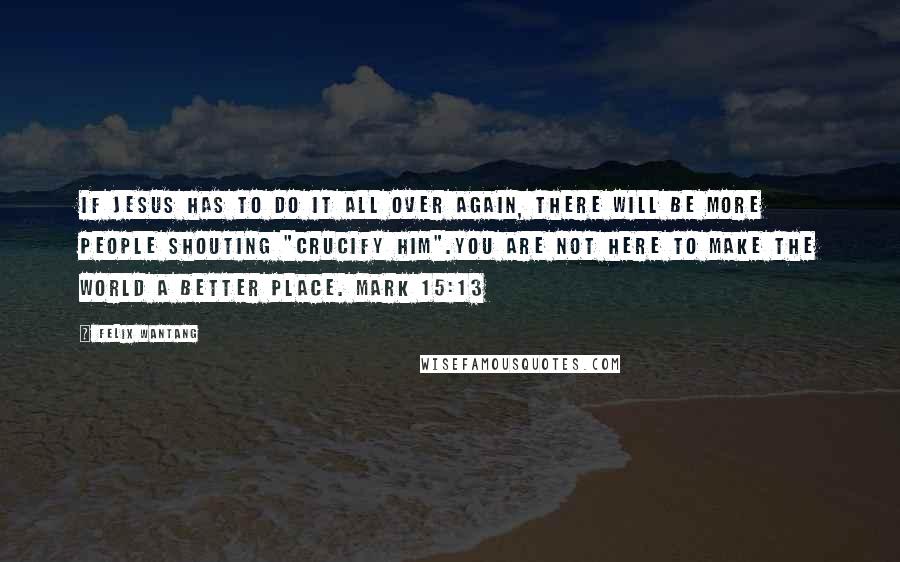 Felix Wantang Quotes: If Jesus has to do it all over again, there will be more people shouting "Crucify him".You are not here to make the world a better place. Mark 15:13