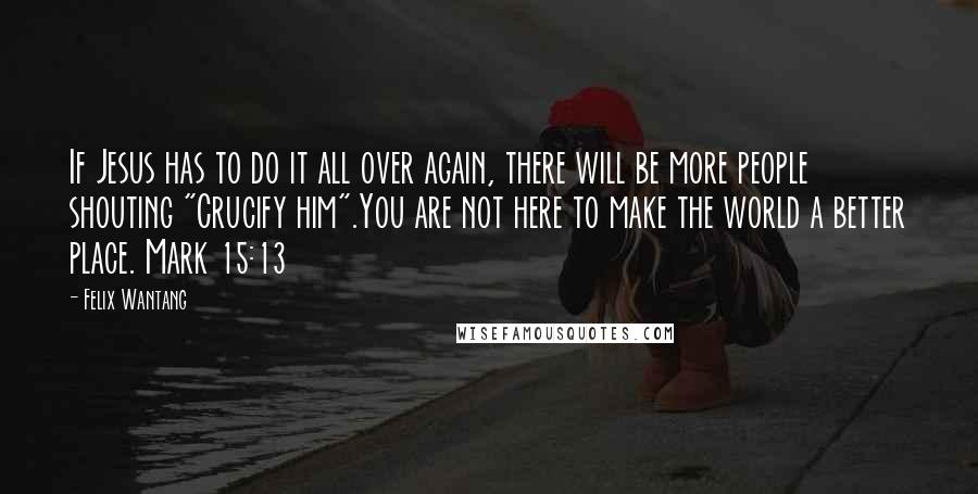 Felix Wantang Quotes: If Jesus has to do it all over again, there will be more people shouting "Crucify him".You are not here to make the world a better place. Mark 15:13