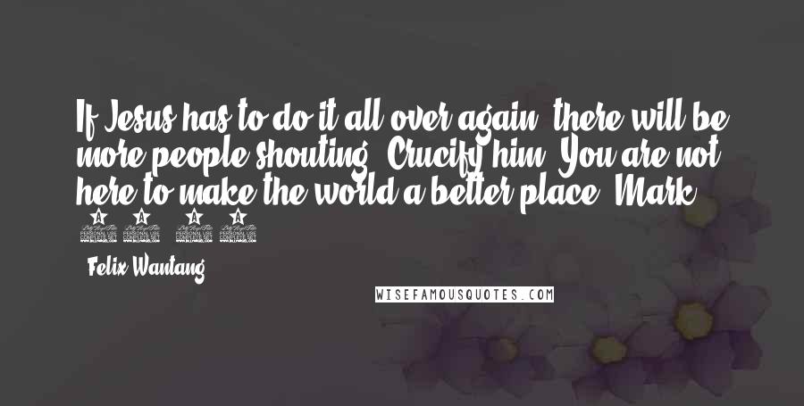 Felix Wantang Quotes: If Jesus has to do it all over again, there will be more people shouting "Crucify him".You are not here to make the world a better place. Mark 15:13