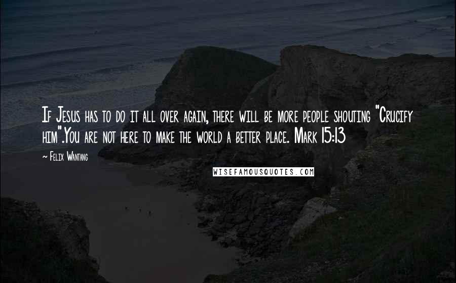 Felix Wantang Quotes: If Jesus has to do it all over again, there will be more people shouting "Crucify him".You are not here to make the world a better place. Mark 15:13