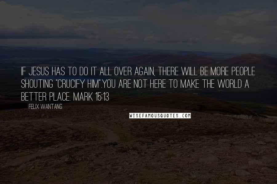 Felix Wantang Quotes: If Jesus has to do it all over again, there will be more people shouting "Crucify him".You are not here to make the world a better place. Mark 15:13