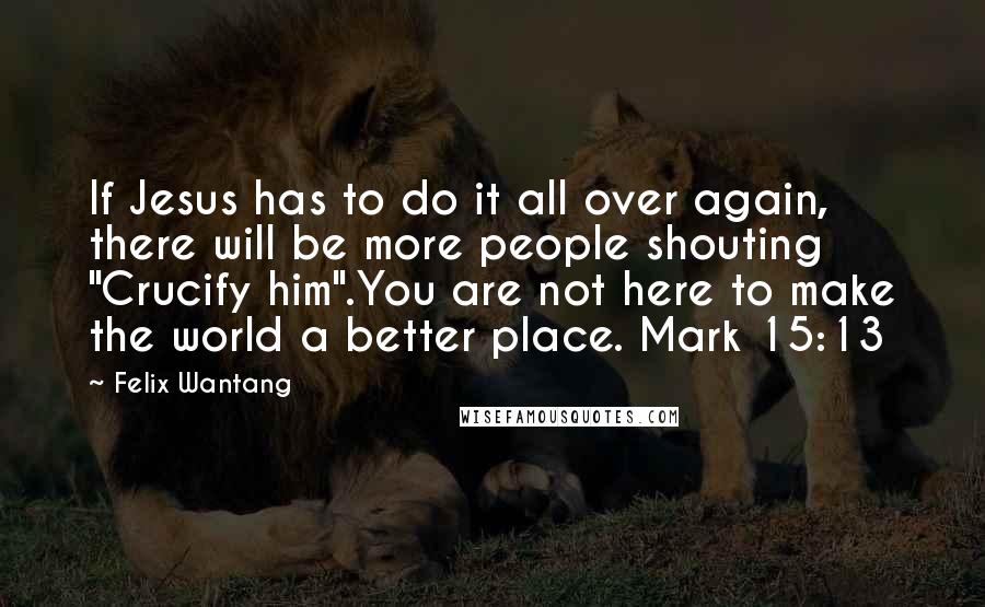 Felix Wantang Quotes: If Jesus has to do it all over again, there will be more people shouting "Crucify him".You are not here to make the world a better place. Mark 15:13