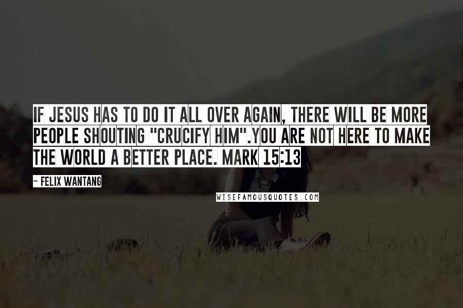 Felix Wantang Quotes: If Jesus has to do it all over again, there will be more people shouting "Crucify him".You are not here to make the world a better place. Mark 15:13