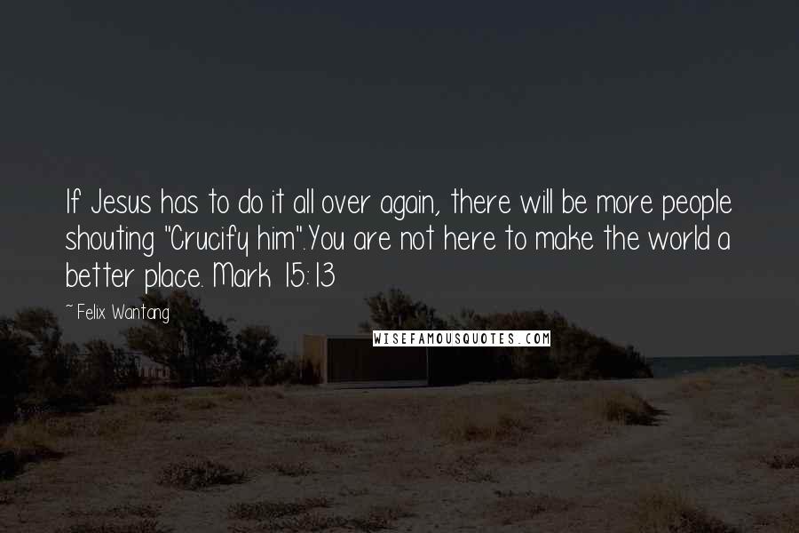 Felix Wantang Quotes: If Jesus has to do it all over again, there will be more people shouting "Crucify him".You are not here to make the world a better place. Mark 15:13