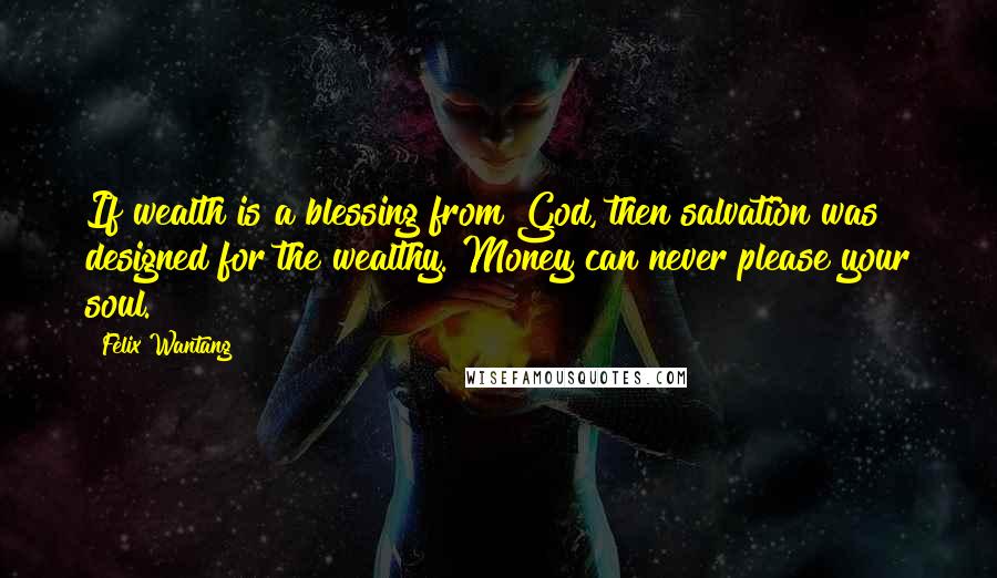 Felix Wantang Quotes: If wealth is a blessing from God, then salvation was designed for the wealthy. Money can never please your soul.