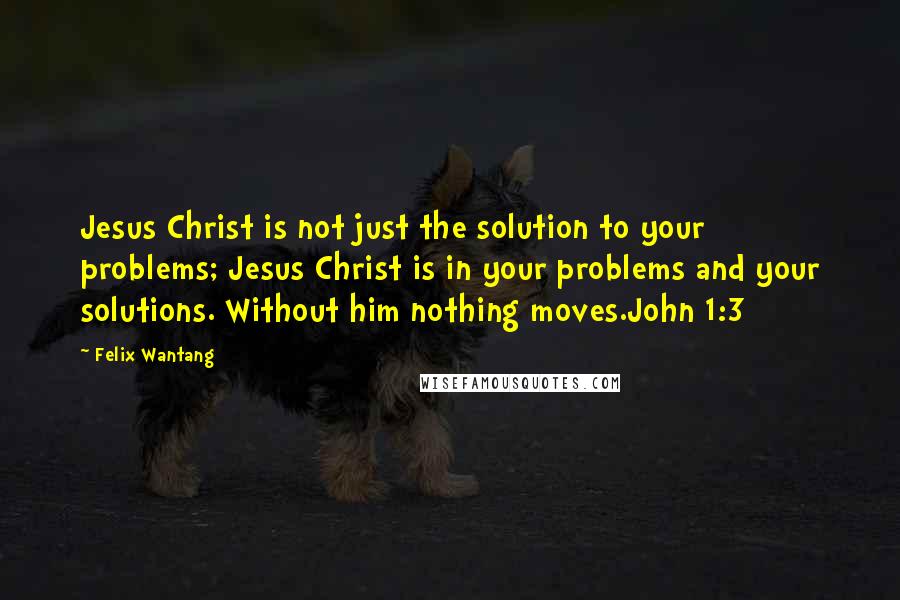 Felix Wantang Quotes: Jesus Christ is not just the solution to your problems; Jesus Christ is in your problems and your solutions. Without him nothing moves.John 1:3