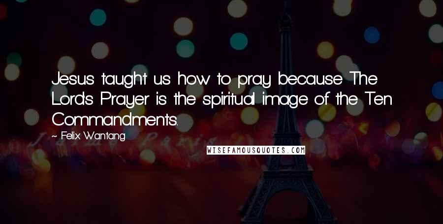 Felix Wantang Quotes: Jesus taught us how to pray because The Lord's Prayer is the spiritual image of the Ten Commandments.