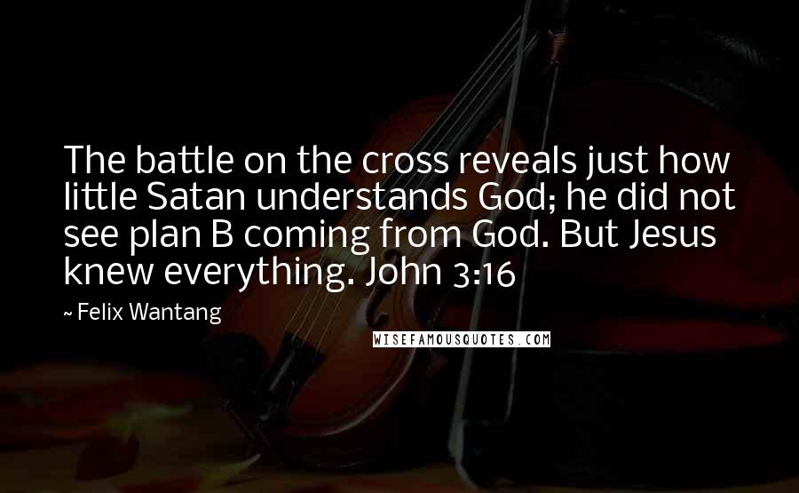 Felix Wantang Quotes: The battle on the cross reveals just how little Satan understands God; he did not see plan B coming from God. But Jesus knew everything. John 3:16